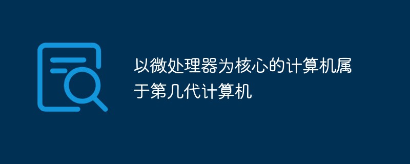 以微處理器為核心的計(jì)算機(jī)屬于第幾代計(jì)算機(jī)